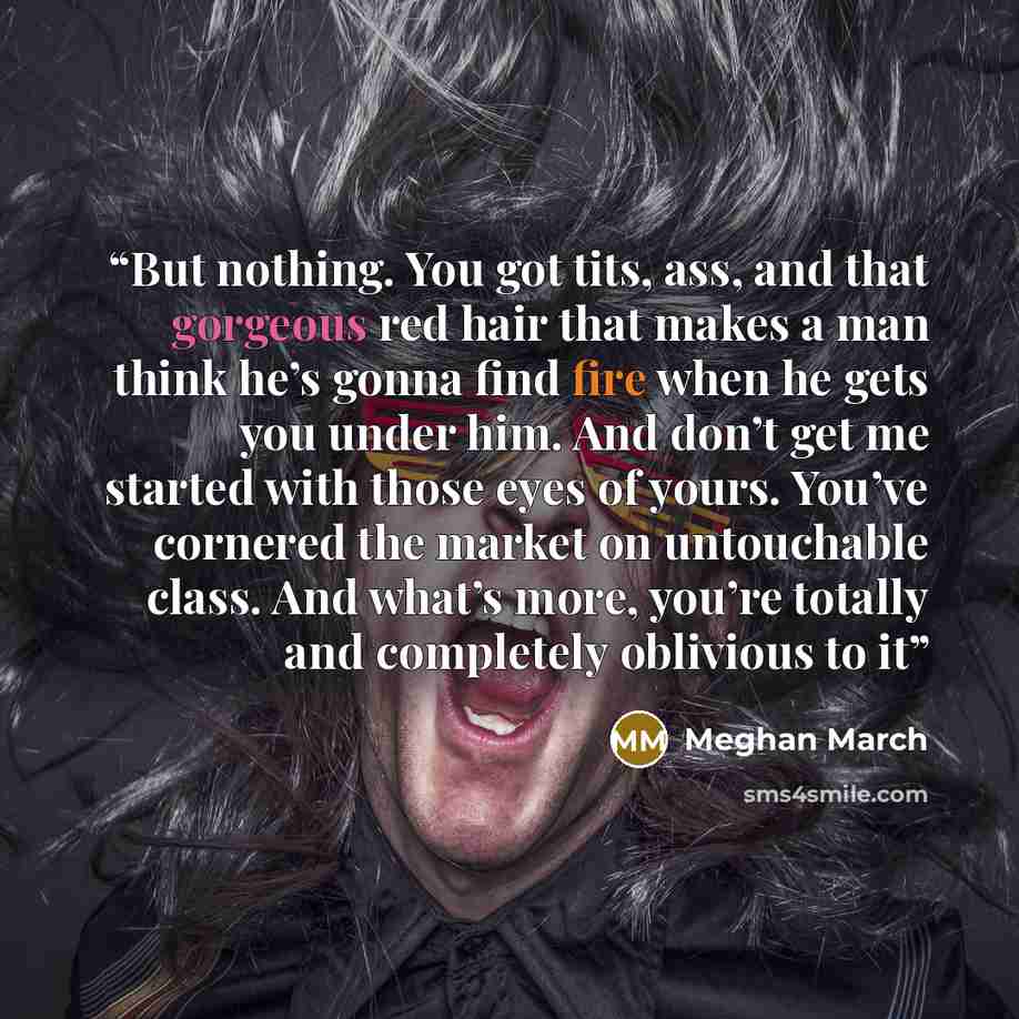 “But nothing. You got tits, ass, and that gorgeous red hair that makes a man think he’s gonna find fire when he gets you under him. And don’t get me started with those eyes of yours. You’ve cornered the market on untouchable class. And what’s more, you’re totally and completely oblivious to it” quote by Meghan March