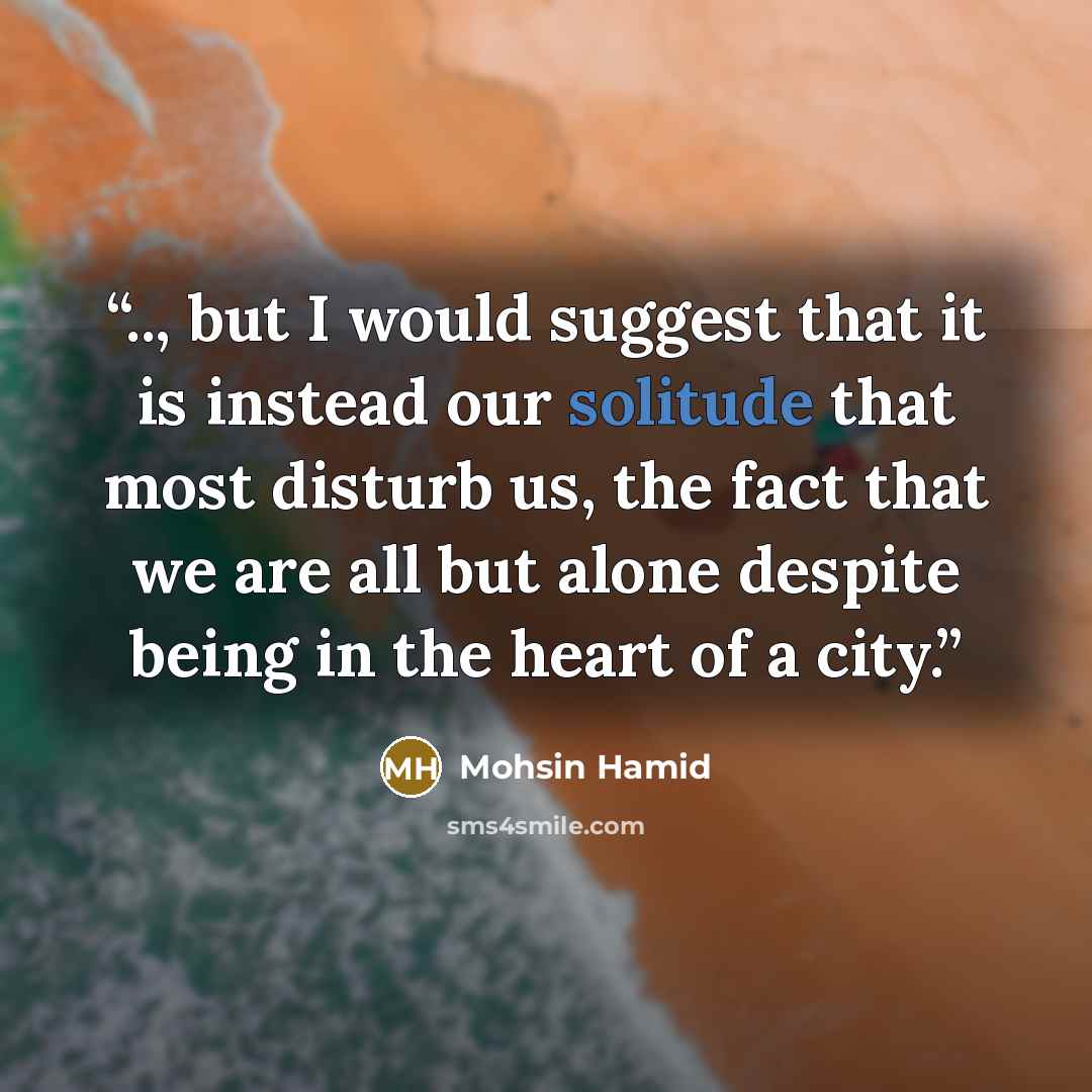 “.., but I would suggest that it is instead our solitude that most disturb us, the fact that we are all but alone despite being in the heart of a city.” quote by Mohsin Hamid