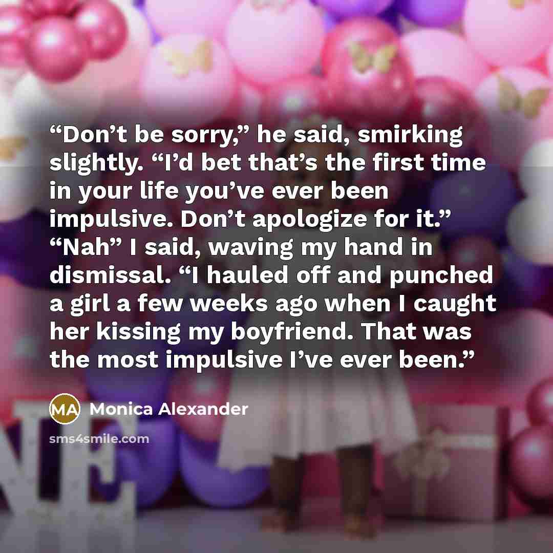 “Don’t be sorry,” he said, smirking slightly. “I’d bet that’s the first time in your life you’ve ever been impulsive. Don’t apologize for it.” “Nah” I said, waving my hand in dismissal. “I hauled off and punched a girl a few weeks ago when I caught her kissing my boyfriend. That was the most…” quote by Monica Alexander