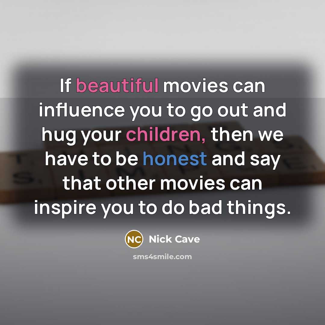 “If beautiful movies can influence you to go out and hug your children, then we have to be honest and say that other movies can inspire you to do bad things.” quote by Nick Cave