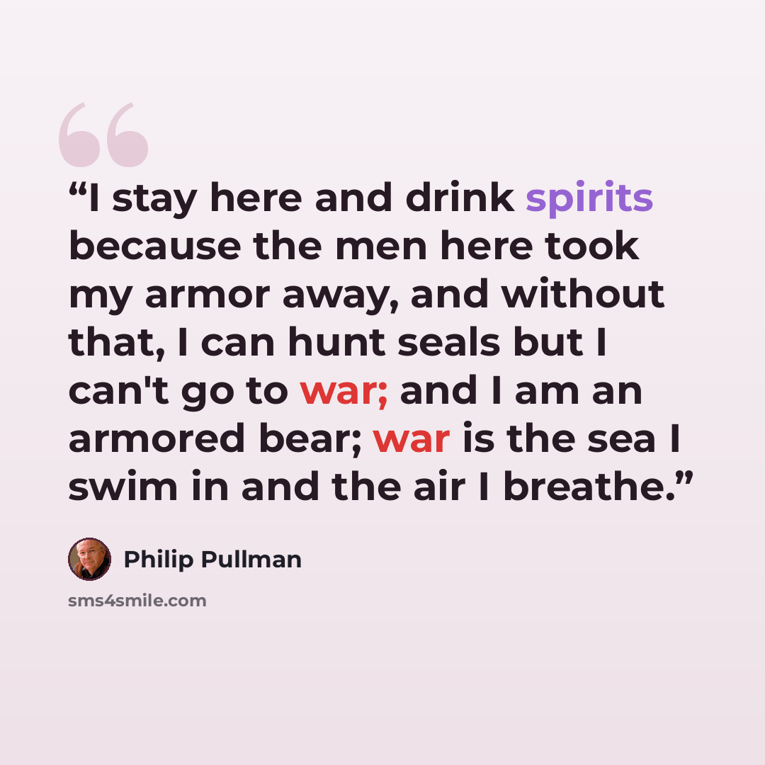 “I stay here and drink spirits because the men here took my armor away, and without that, I can hunt seals but I can't go to war; and I am an armored bear; war is the sea I swim in and the air I breathe.” quote by Philip Pullman