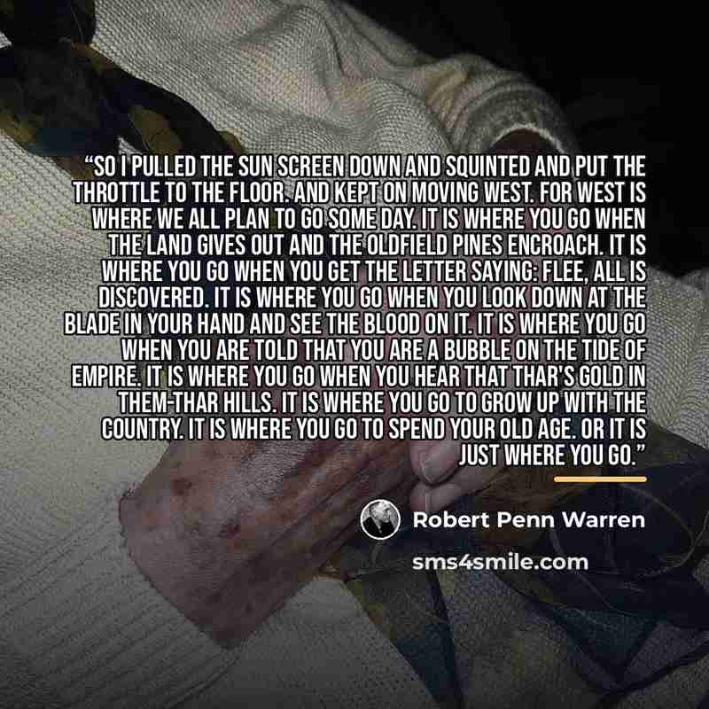 “So I pulled the sun screen down and squinted and put the throttle to the floor. And kept on moving west. For West is where we all plan to go some day. It is where you go when the land gives out and the oldfield pines encroach. It is where you go when you get the letter saying: Flee, all is…” quote by Robert Penn Warren