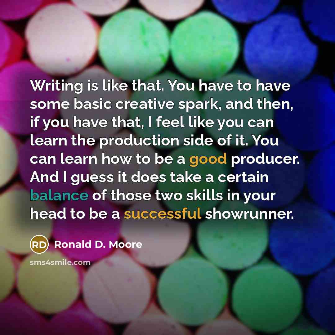 “Writing is like that. You have to have some basic creative spark, and then, if you have that, I feel like you can learn the production side of it. You can learn how to be a good producer. And I guess it does take a certain balance of those two skills in your head to be a successful showrunner.” quote by Ronald D. Moore