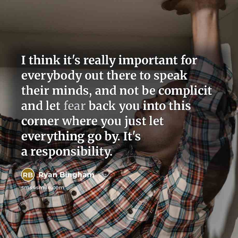 “I think it's really important for everybody out there to speak their minds, and not be complicit and let fear back you into this corner where you just let everything go by. It's a responsibility.” quote by Ryan Bingham