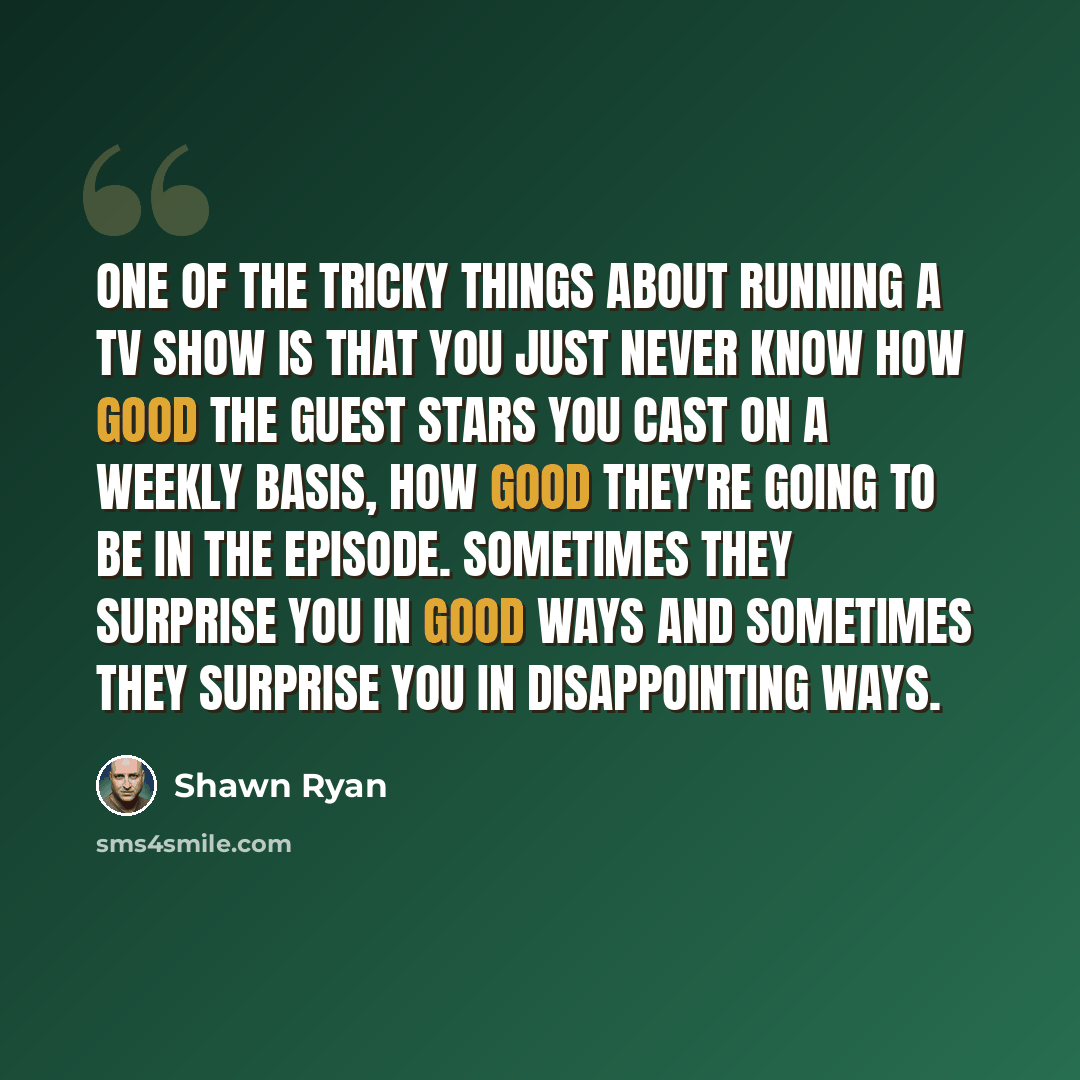 “One of the tricky things about running a TV show is that you just never know how good the guest stars you cast on a weekly basis, how good they're going to be in the episode. Sometimes they surprise you in good ways and sometimes they surprise you in disappointing ways.” quote by Shawn Ryan