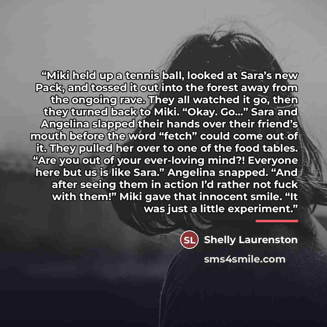 “Miki held up a tennis ball, looked at Sara’s new Pack, and tossed it out into the forest away from the ongoing rave. They all watched it go, then they turned back to Miki. “Okay. Go…” Sara and Angelina slapped their hands over their friend’s mouth before the word “fetch” could come out of it. They…” quote by Shelly Laurenston