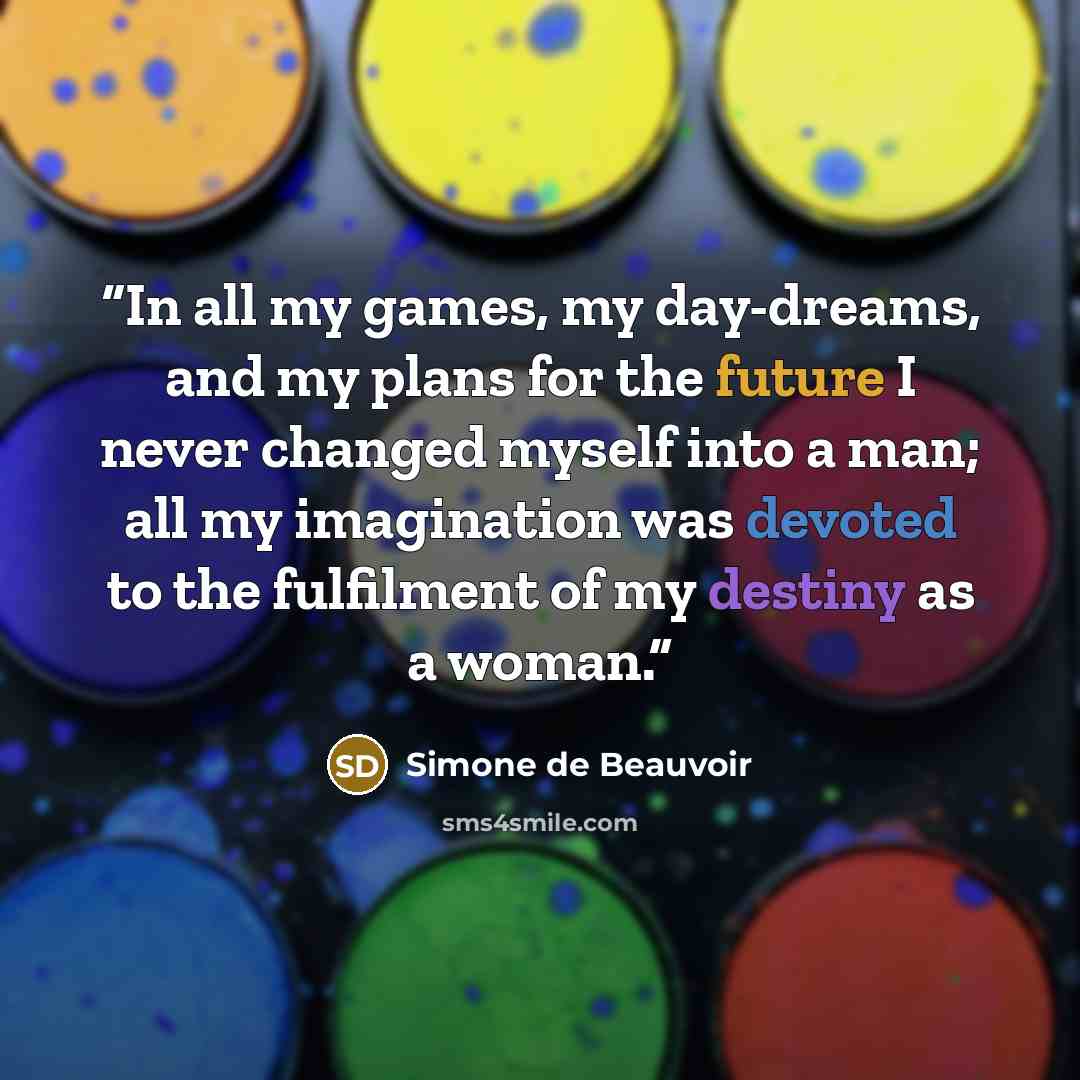 “In all my games, my day-dreams, and my plans for the future I never changed myself into a man; all my imagination was devoted to the fulfilment of my destiny as a woman.” quote by Simone de Beauvoir