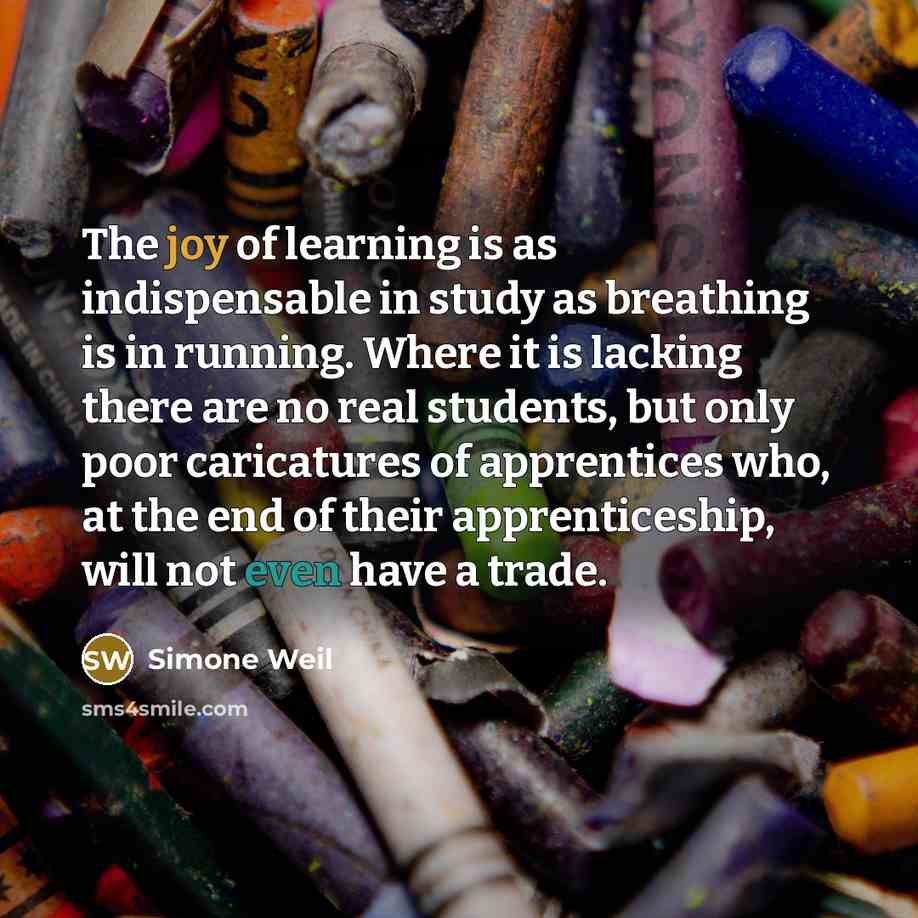 “The joy of learning is as indispensable in study as breathing is in running. Where it is lacking there are no real students, but only poor caricatures of apprentices who, at the end of their apprenticeship, will not even have a trade.” quote by Simone Weil