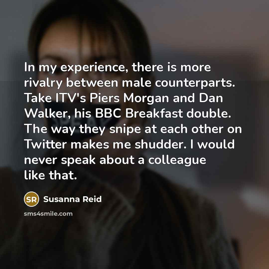 “In my experience, there is more rivalry between male counterparts. Take ITV's Piers Morgan and Dan Walker, his BBC Breakfast double. The way they snipe at each other on Twitter makes me shudder. I would never speak about a colleague like that.” quote by Susanna Reid
