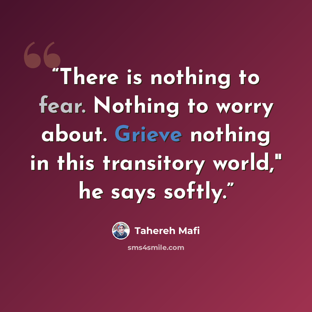 “There is nothing to fear. Nothing to worry about. Grieve nothing in this transitory world," he says softly.” quote by Tahereh Mafi