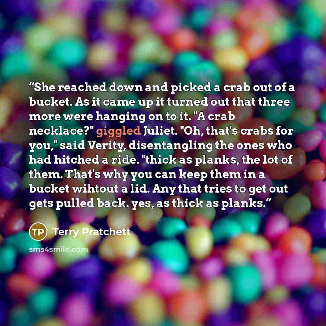 “She reached down and picked a crab out of a bucket. As it came up it turned out that three more were hanging on to it. "A crab necklace?" giggled Juliet. "Oh, that's crabs for you," said Verity, disentangling the ones who had hitched a ride. "thick as planks, the lot of them. That's why you can…” quote by Terry Pratchett