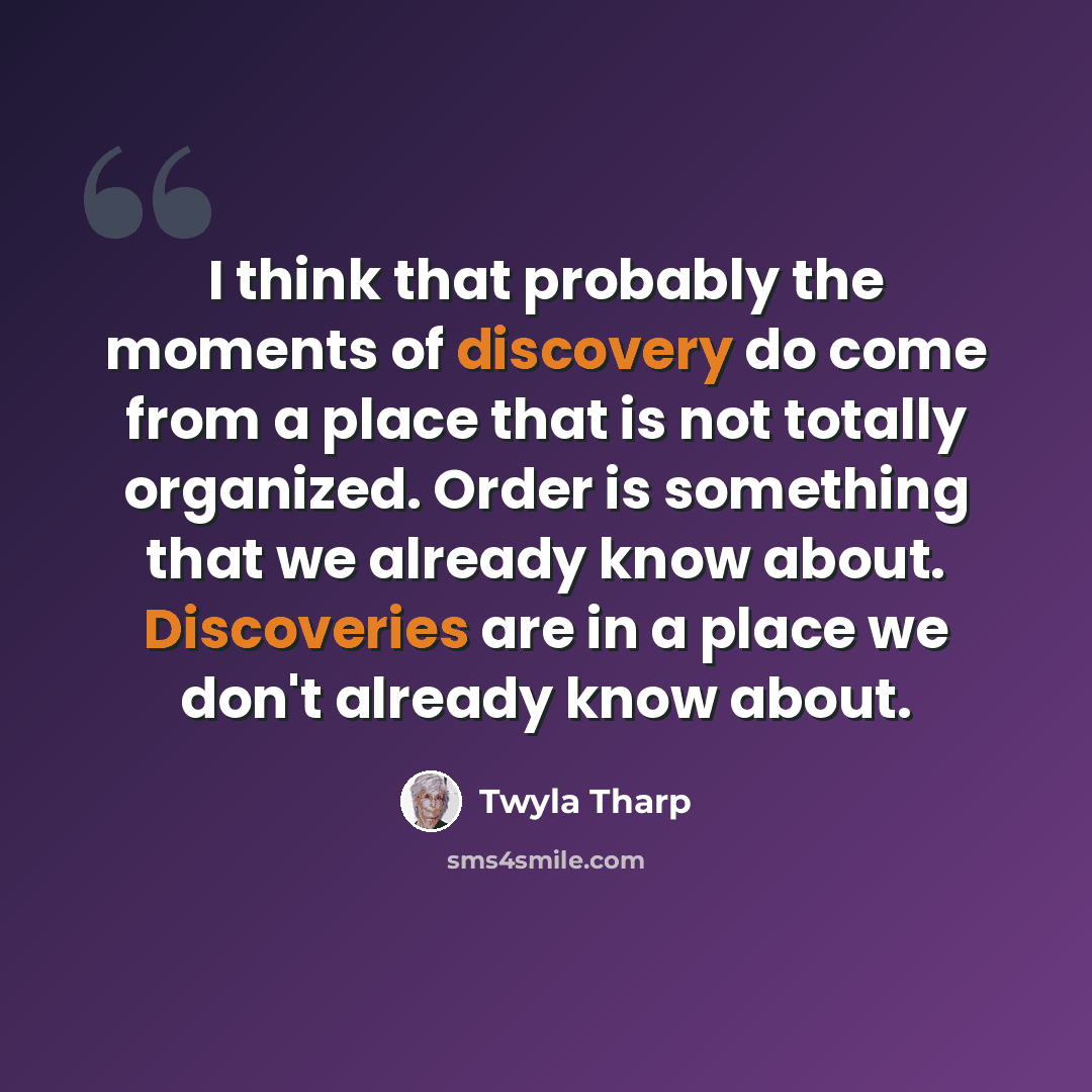 “I think that probably the moments of discovery do come from a place that is not totally organized. Order is something that we already know about. Discoveries are in a place we don't already know about.” quote by Twyla Tharp