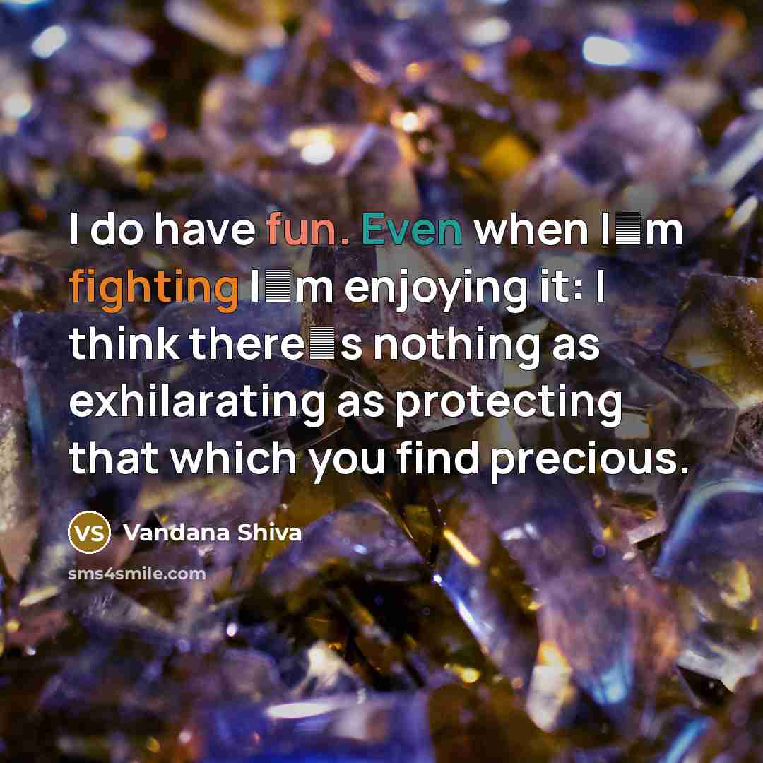 “I do have fun. Even when Im fighting Im enjoying it: I think theres nothing as exhilarating as protecting that which you find precious.” quote by Vandana Shiva