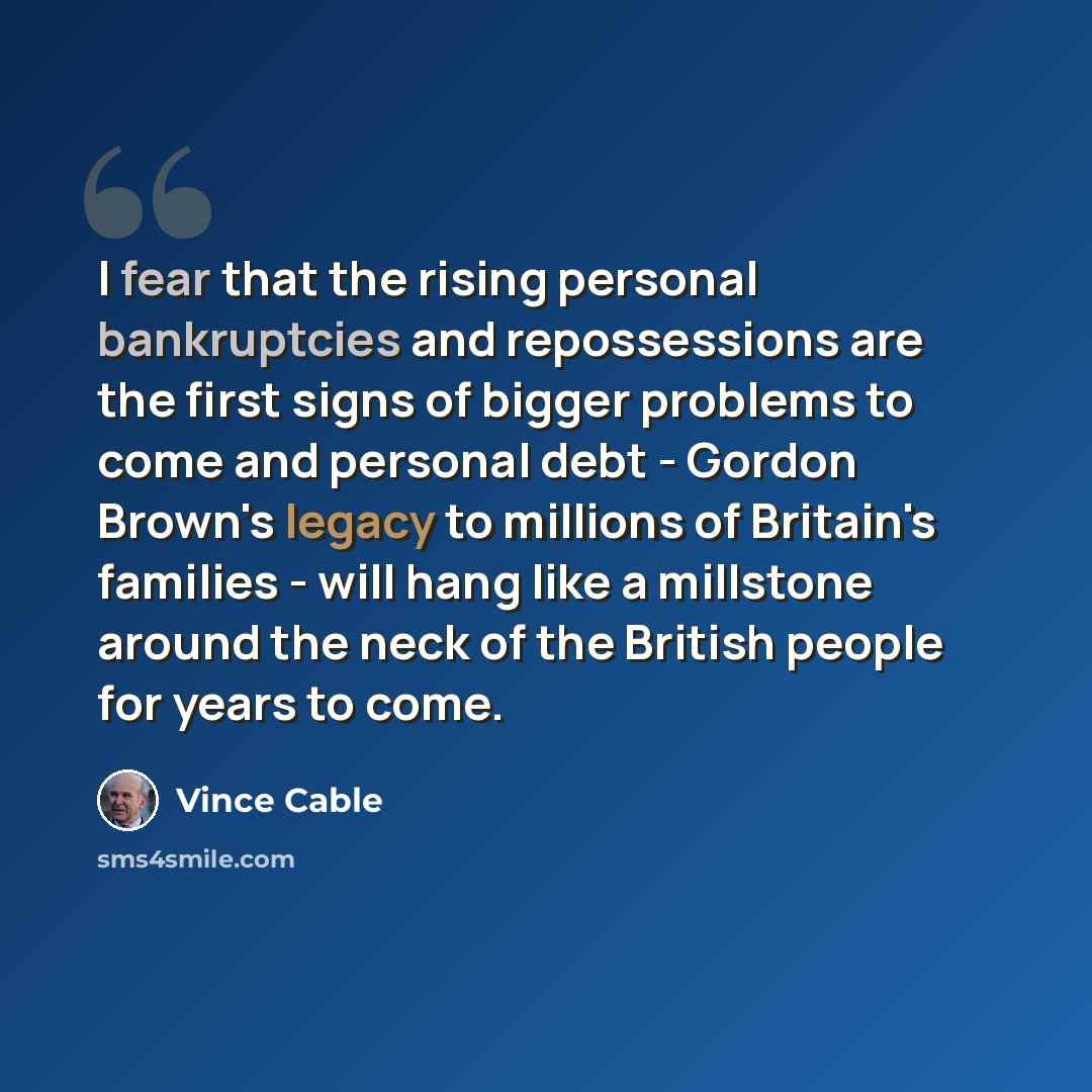 “I fear that the rising personal bankruptcies and repossessions are the first signs of bigger problems to come and personal debt - Gordon Brown's legacy to millions of Britain's families - will hang like a millstone around the neck of the British people for years to come.” quote by Vince Cable