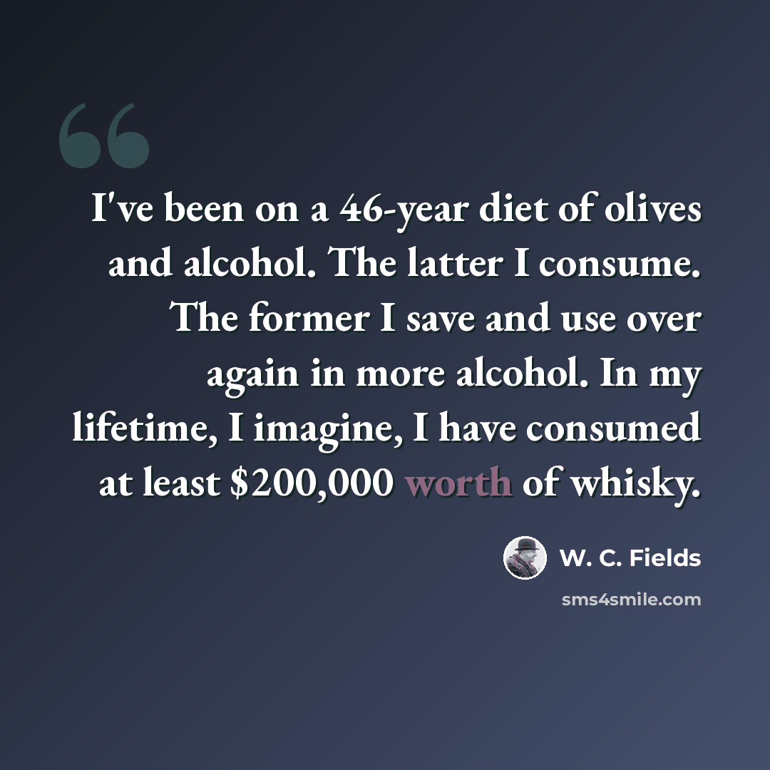 “I've been on a 46-year diet of olives and alcohol. The latter I consume. The former I save and use over again in more alcohol. In my lifetime, I imagine, I have consumed at least $200,000 worth of whisky.” quote by W. C. Fields