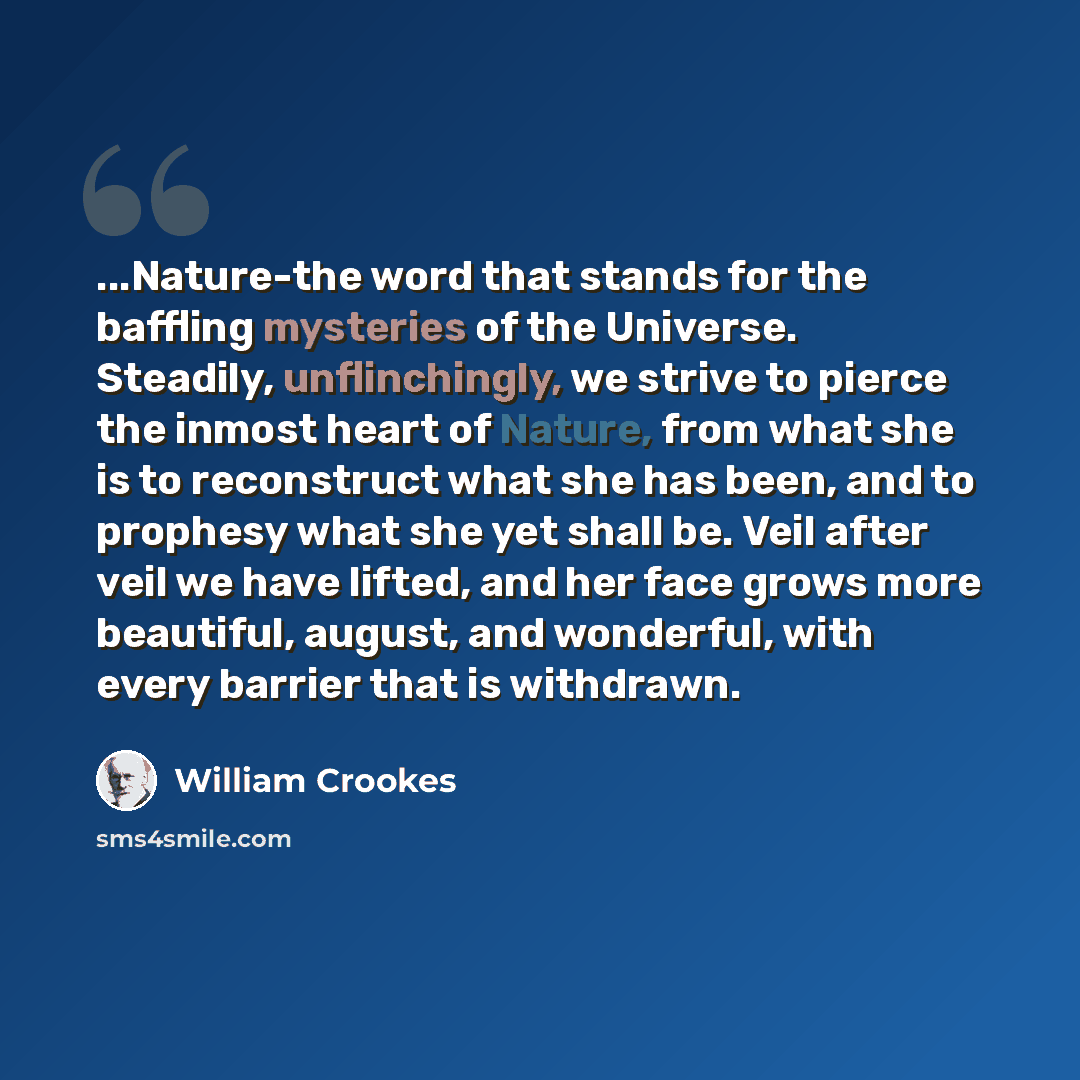 “...Nature-the word that stands for the baffling mysteries of the Universe. Steadily, unflinchingly, we strive to pierce the inmost heart of Nature, from what she is to reconstruct what she has been, and to prophesy what she yet shall be. Veil after veil we have lifted, and her face grows more…” quote by William Crookes