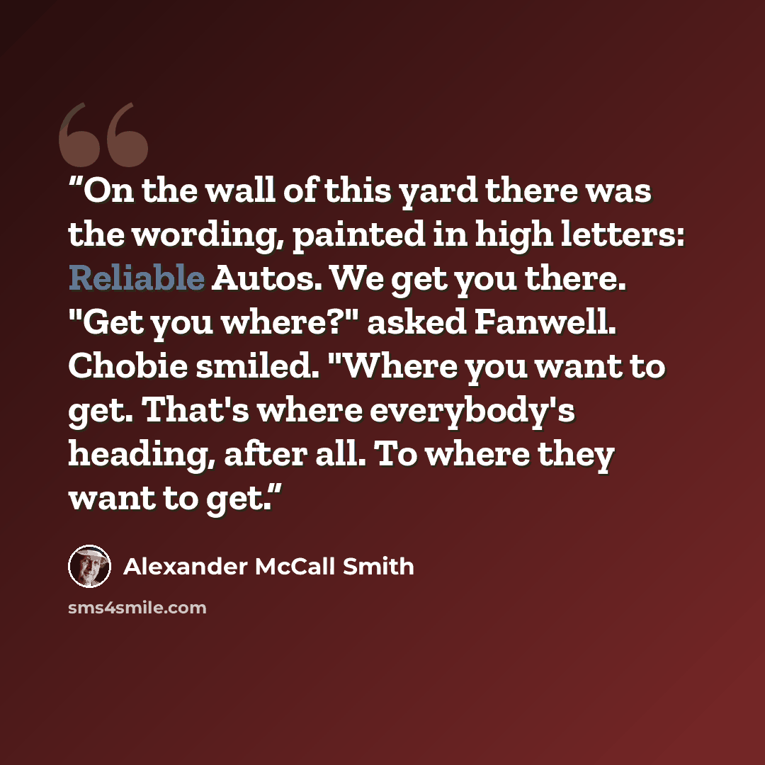 “On the wall of this yard there was the wording, painted in high letters: Reliable Autos. We get you there. "Get you where?" asked Fanwell. Chobie smiled. "Where you want to get. That's where everybody's heading, after all. To where they want to get.” quote by Alexander McCall Smith