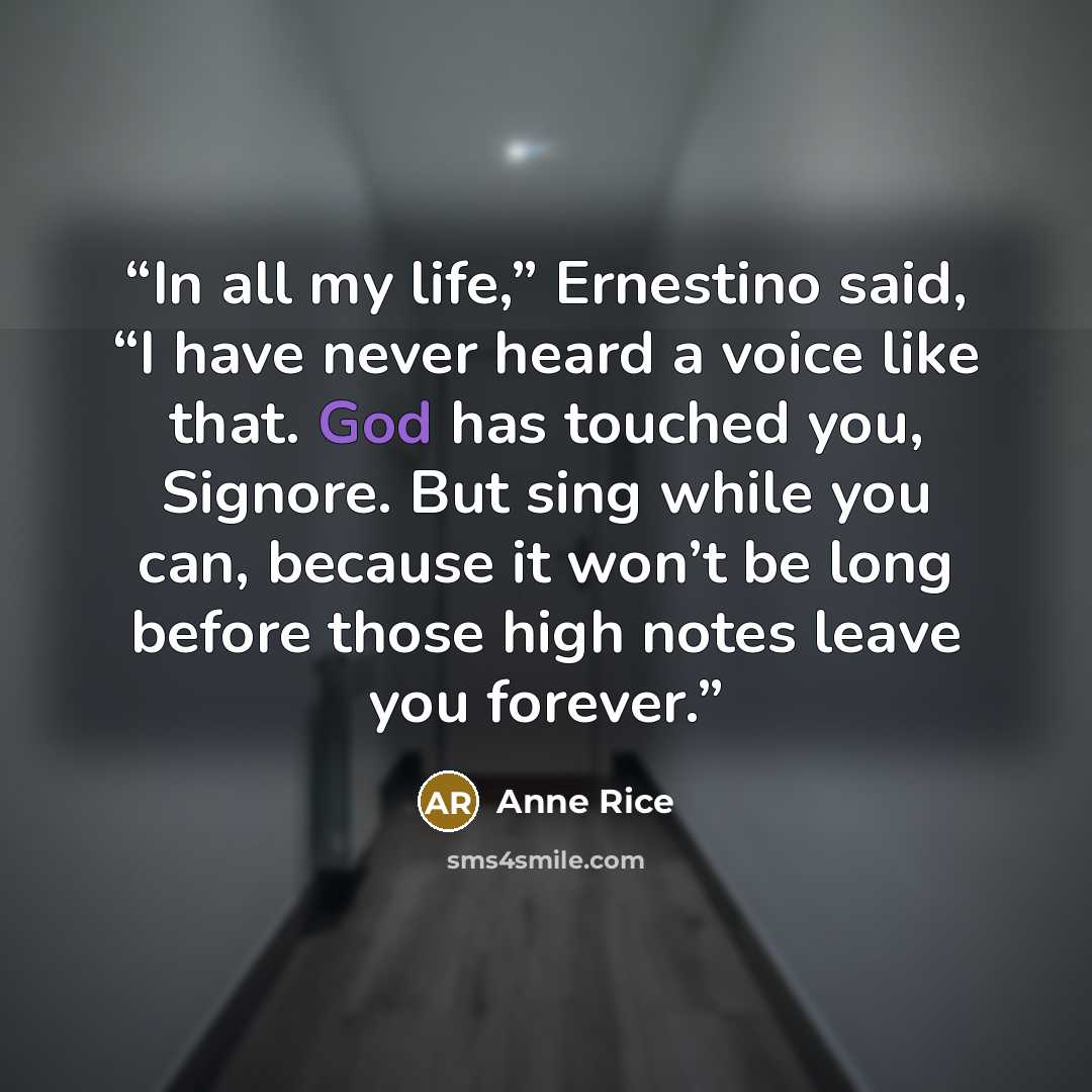 “In all my life,” Ernestino said, “I have never heard a voice like that. God has touched you, Signore. But sing while you can, because it won’t be long before those high notes leave you forever.” quote by Anne Rice