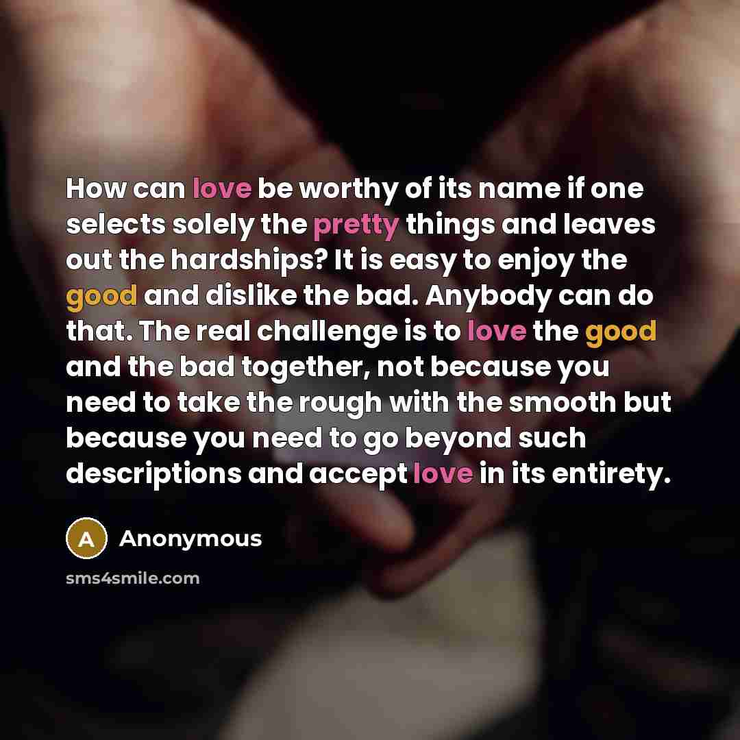 “How can love be worthy of its name if one selects solely the pretty things and leaves out the hardships? It is easy to enjoy the good and dislike the bad. Anybody can do that. The real challenge is to love the good and the bad together, not because you need to take the rough with the smooth but…” quote by Anonymous