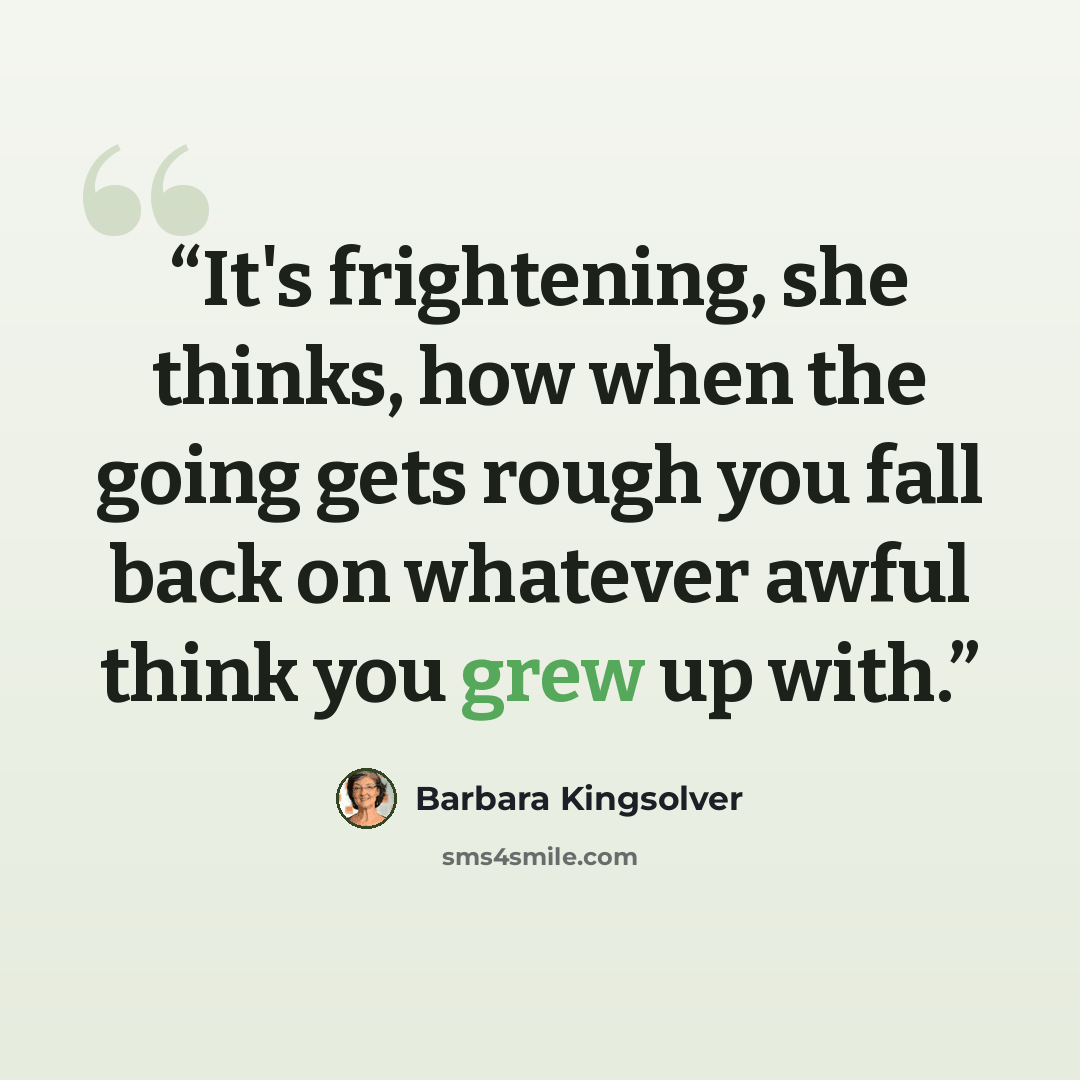 “It's frightening, she thinks, how when the going gets rough you fall back on whatever awful think you grew up with.” quote by Barbara Kingsolver