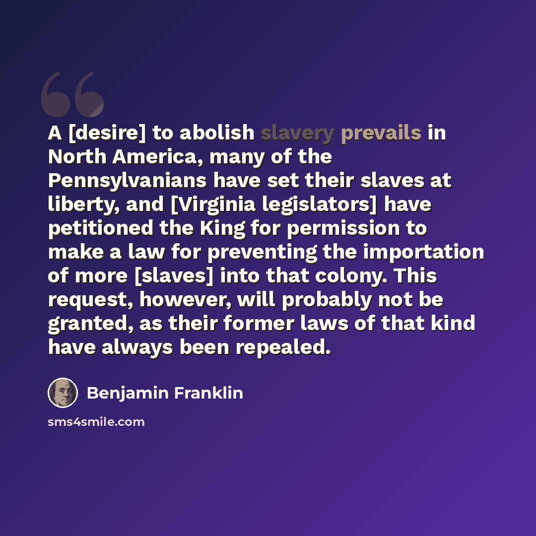 “A [desire] to abolish slavery prevails in North America, many of the Pennsylvanians have set their slaves at liberty, and [Virginia legislators] have petitioned the King for permission to make a law for preventing the importation of more [slaves] into that colony. This request, however, will…” quote by Benjamin Franklin