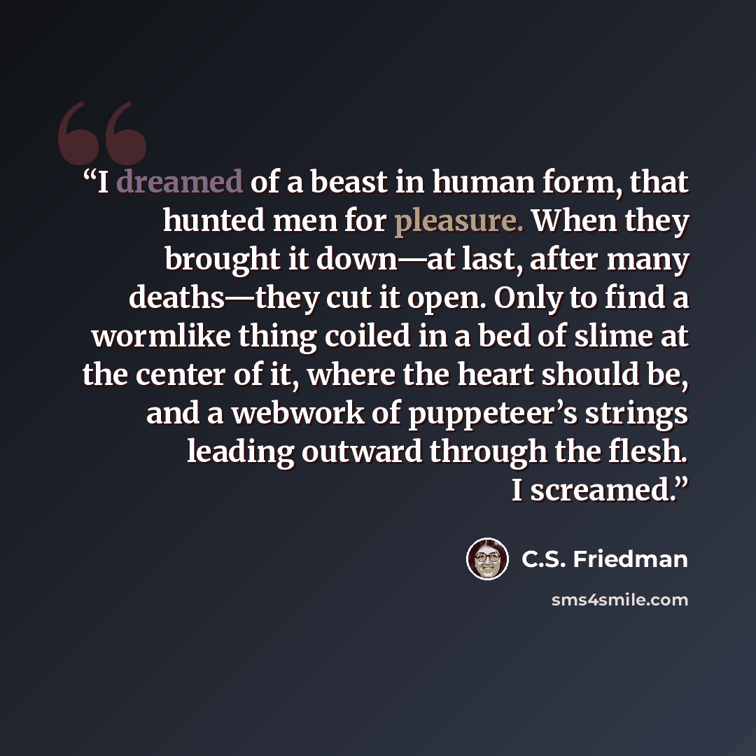 “I dreamed of a beast in human form, that hunted men for pleasure. When they brought it down—at last, after many deaths—they cut it open. Only to find a wormlike thing coiled in a bed of slime at the center of it, where the heart should be, and a webwork of puppeteer’s strings leading outward…” quote by C.S. Friedman