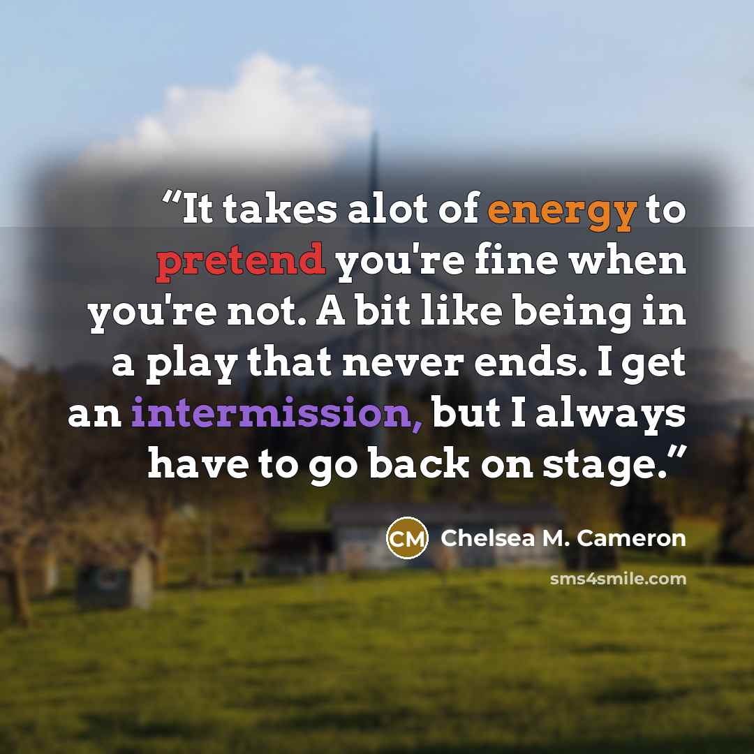 “It takes alot of energy to pretend you're fine when you're not. A bit like being in a play that never ends. I get an intermission, but I always have to go back on stage.” quote by Chelsea M. Cameron