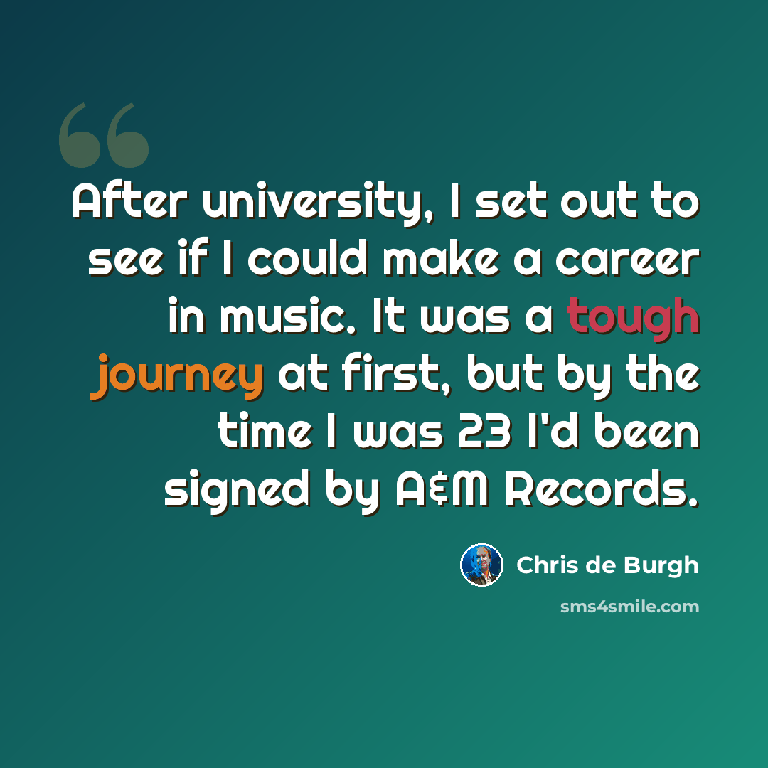 “After university, I set out to see if I could make a career in music. It was a tough journey at first, but by the time I was 23 I'd been signed by A&M Records.” quote by Chris de Burgh