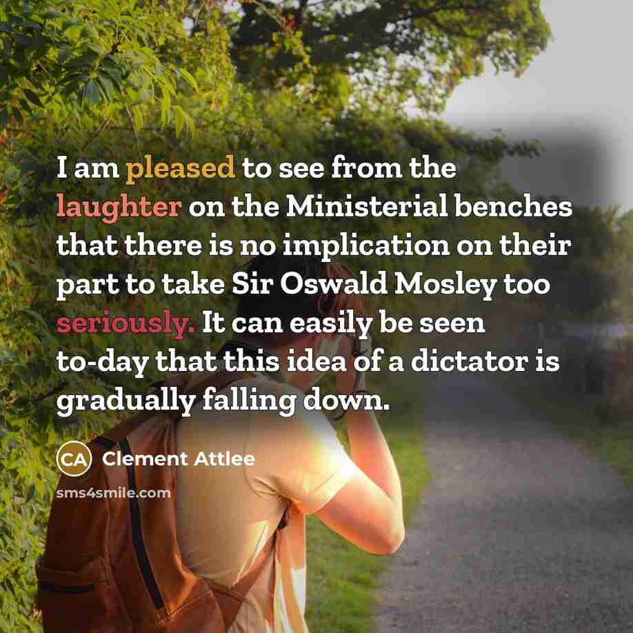 “I am pleased to see from the laughter on the Ministerial benches that there is no implication on their part to take Sir Oswald Mosley too seriously. It can easily be seen to-day that this idea of a dictator is gradually falling down.” quote by Clement Attlee