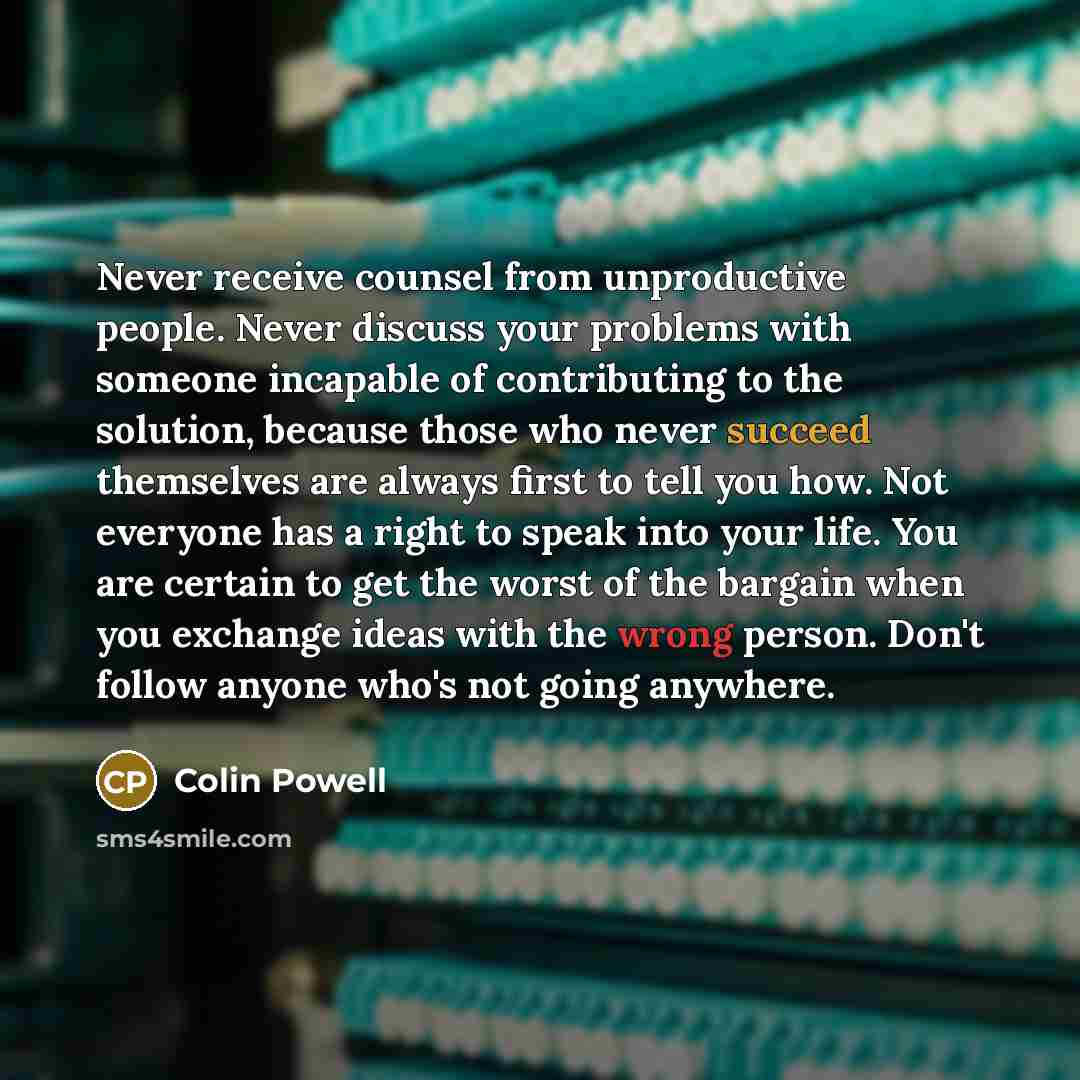 “Never receive counsel from unproductive people. Never discuss your problems with someone incapable of contributing to the solution, because those who never succeed themselves are always first to tell you how. Not everyone has a right to speak into your life. You are certain to get the worst of the…” quote by Colin Powell
