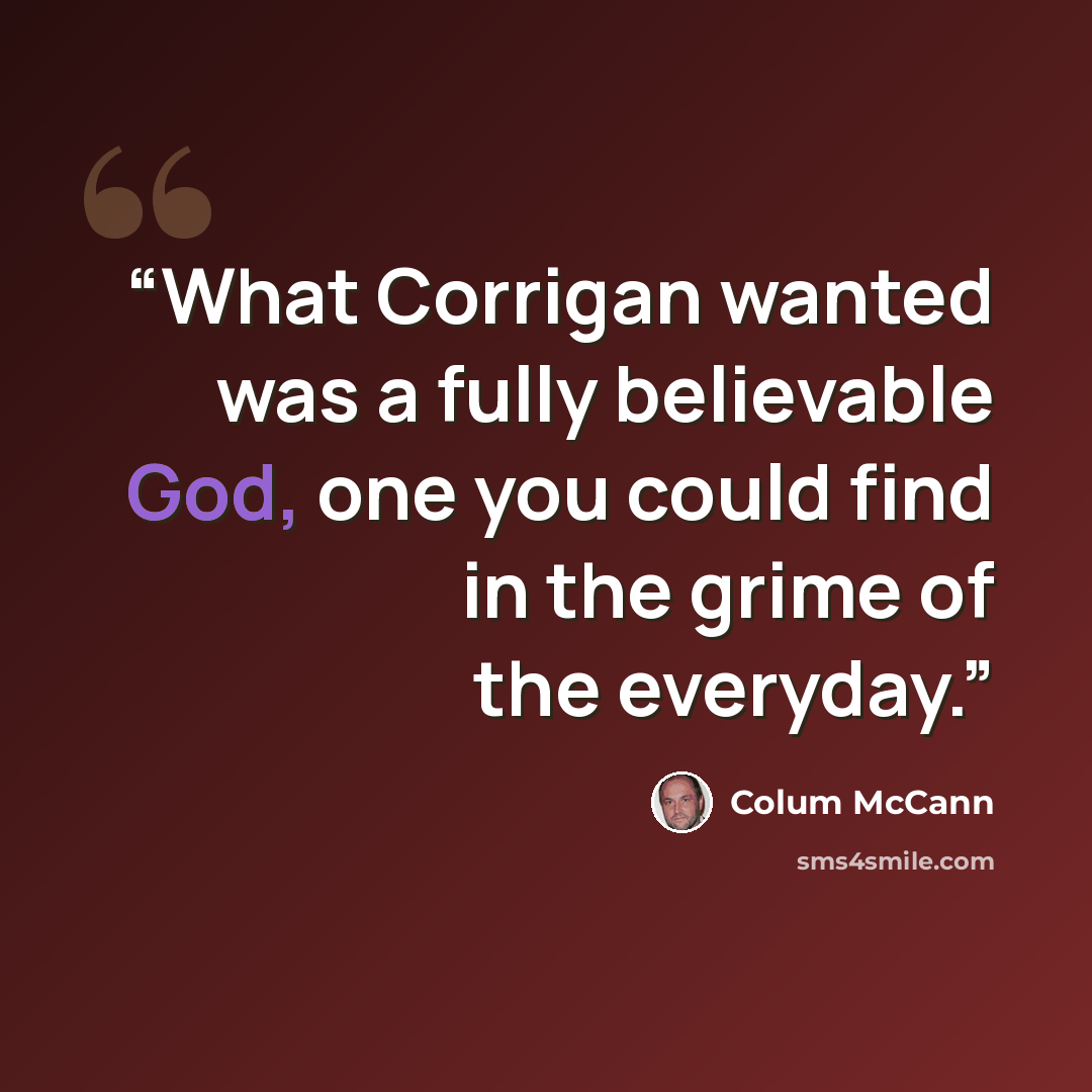 “What Corrigan wanted was a fully believable God, one you could find in the grime of the everyday.” quote by Colum McCann