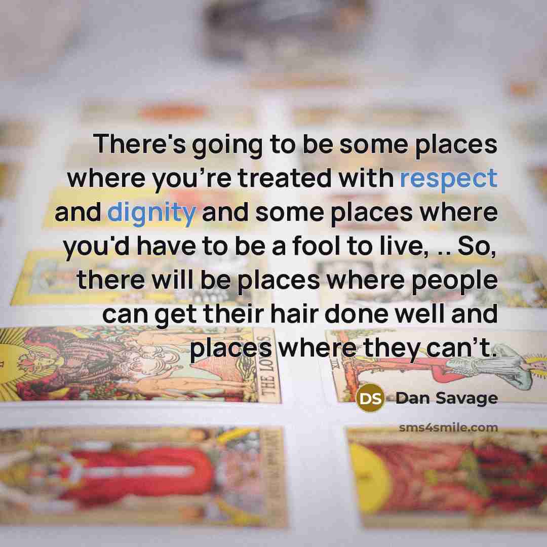 “There's going to be some places where you're treated with respect and dignity and some places where you'd have to be a fool to live, .. So, there will be places where people can get their hair done well and places where they can't.” quote by Dan Savage