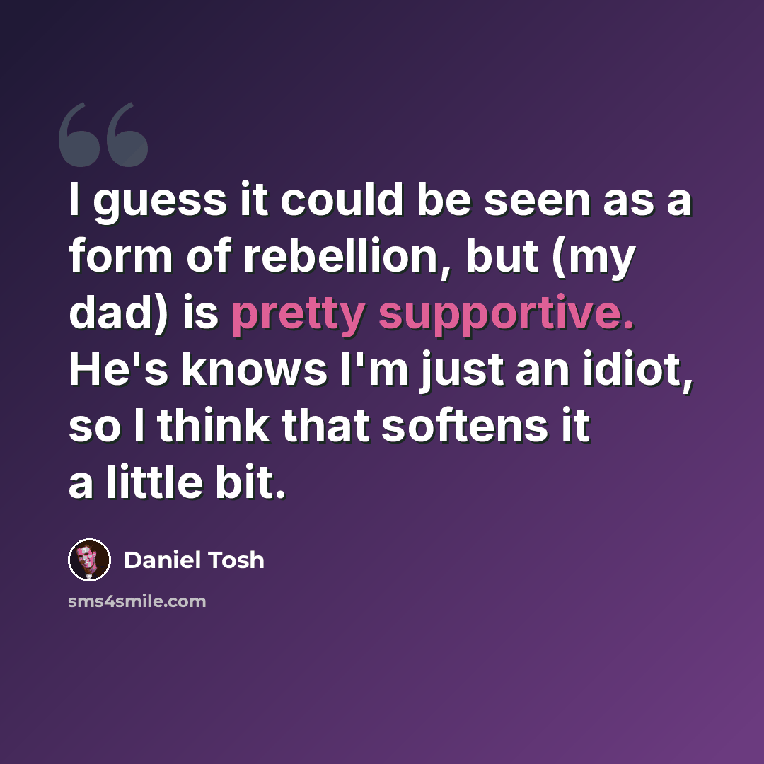 “I guess it could be seen as a form of rebellion, but (my dad) is pretty supportive. He's knows I'm just an idiot, so I think that softens it a little bit.” quote by Daniel Tosh