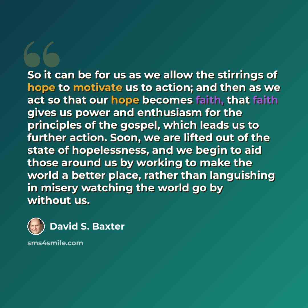 “So it can be for us as we allow the stirrings of hope to motivate us to action; and then as we act so that our hope becomes faith, that faith gives us power and enthusiasm for the principles of the gospel, which leads us to further action. Soon, we are lifted out of the state of hopelessness, and…” quote by David S. Baxter