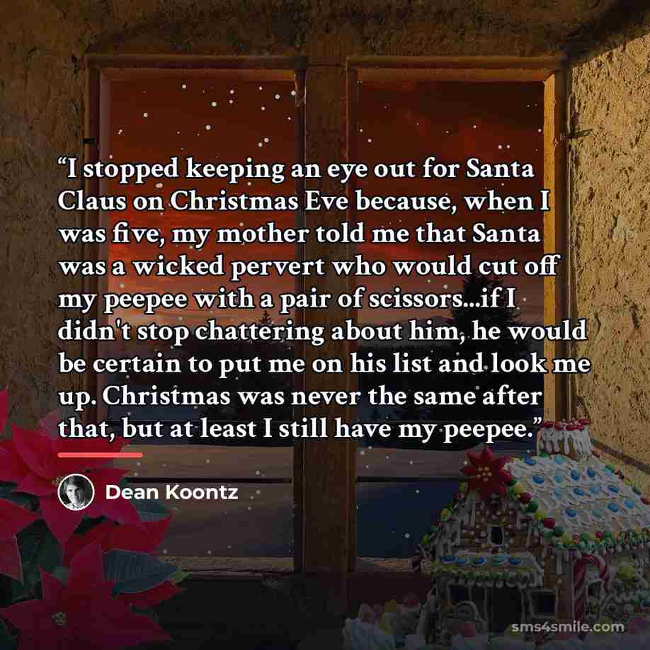 “I stopped keeping an eye out for Santa Claus on Christmas Eve because, when I was five, my mother told me that Santa was a wicked pervert who would cut off my peepee with a pair of scissors...if I didn't stop chattering about him, he would be certain to put me on his list and look me up. Christmas…” quote by Dean Koontz