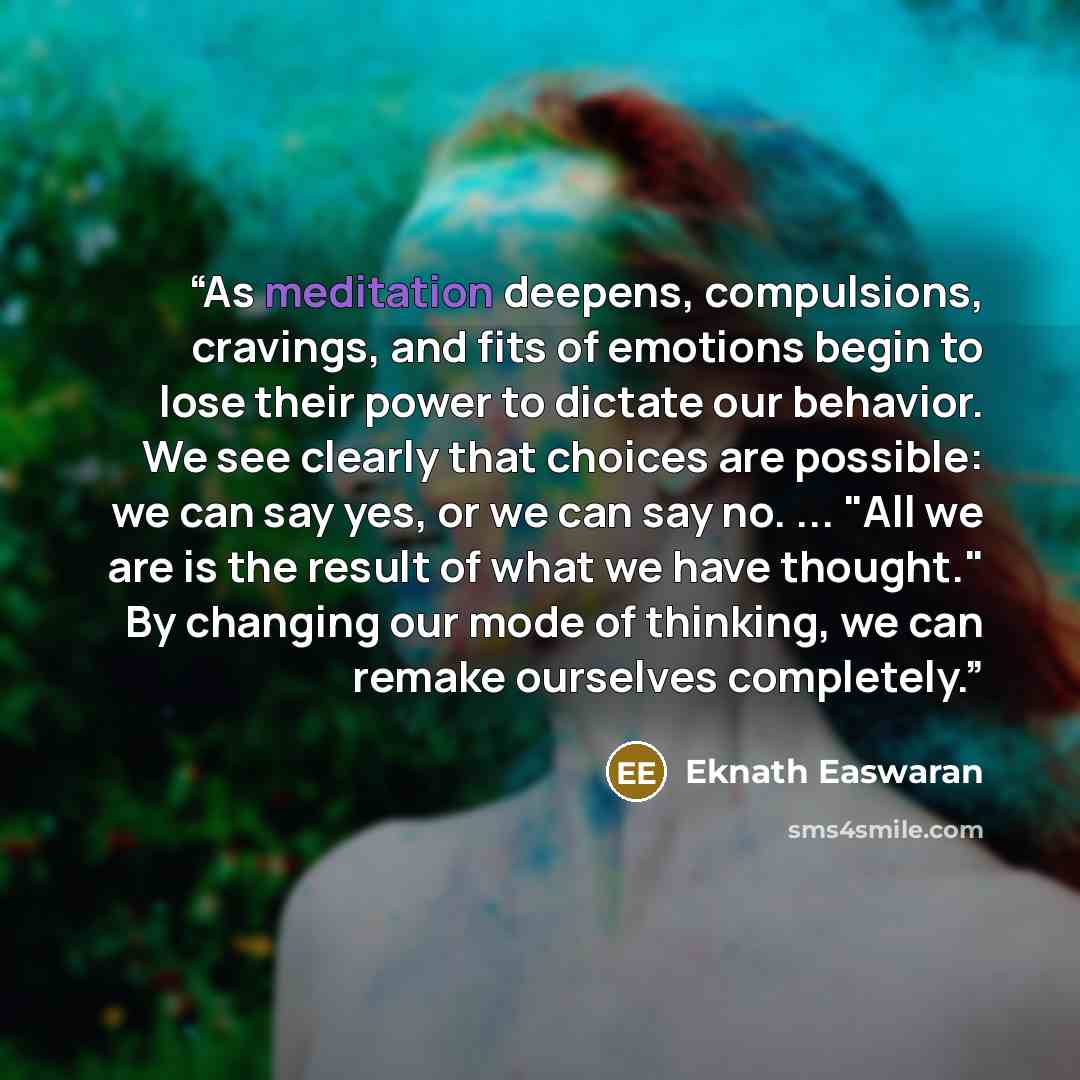 “As meditation deepens, compulsions, cravings, and fits of emotions begin to lose their power to dictate our behavior. We see clearly that choices are possible: we can say yes, or we can say no. ... "All we are is the result of what we have thought." By changing our mode of thinking, we can remake…” quote by Eknath Easwaran