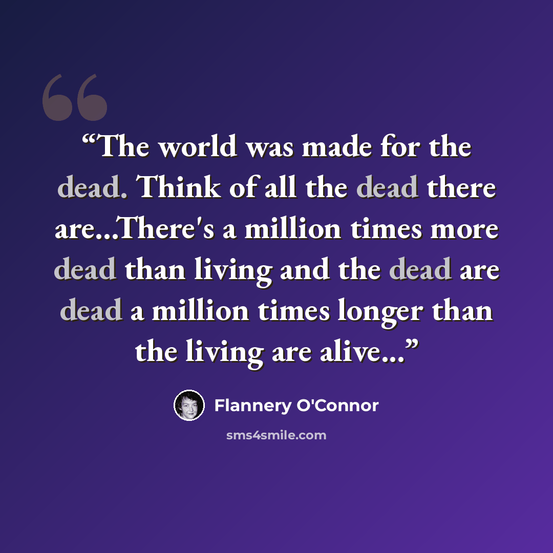 “The world was made for the dead. Think of all the dead there are...There's a million times more dead than living and the dead are dead a million times longer than the living are alive...” quote by Flannery O'Connor