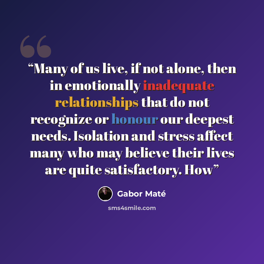 “Many of us live, if not alone, then in emotionally inadequate relationships that do not recognize or honour our deepest needs. Isolation and stress affect many who may believe their lives are quite satisfactory. How” quote by Gabor Maté