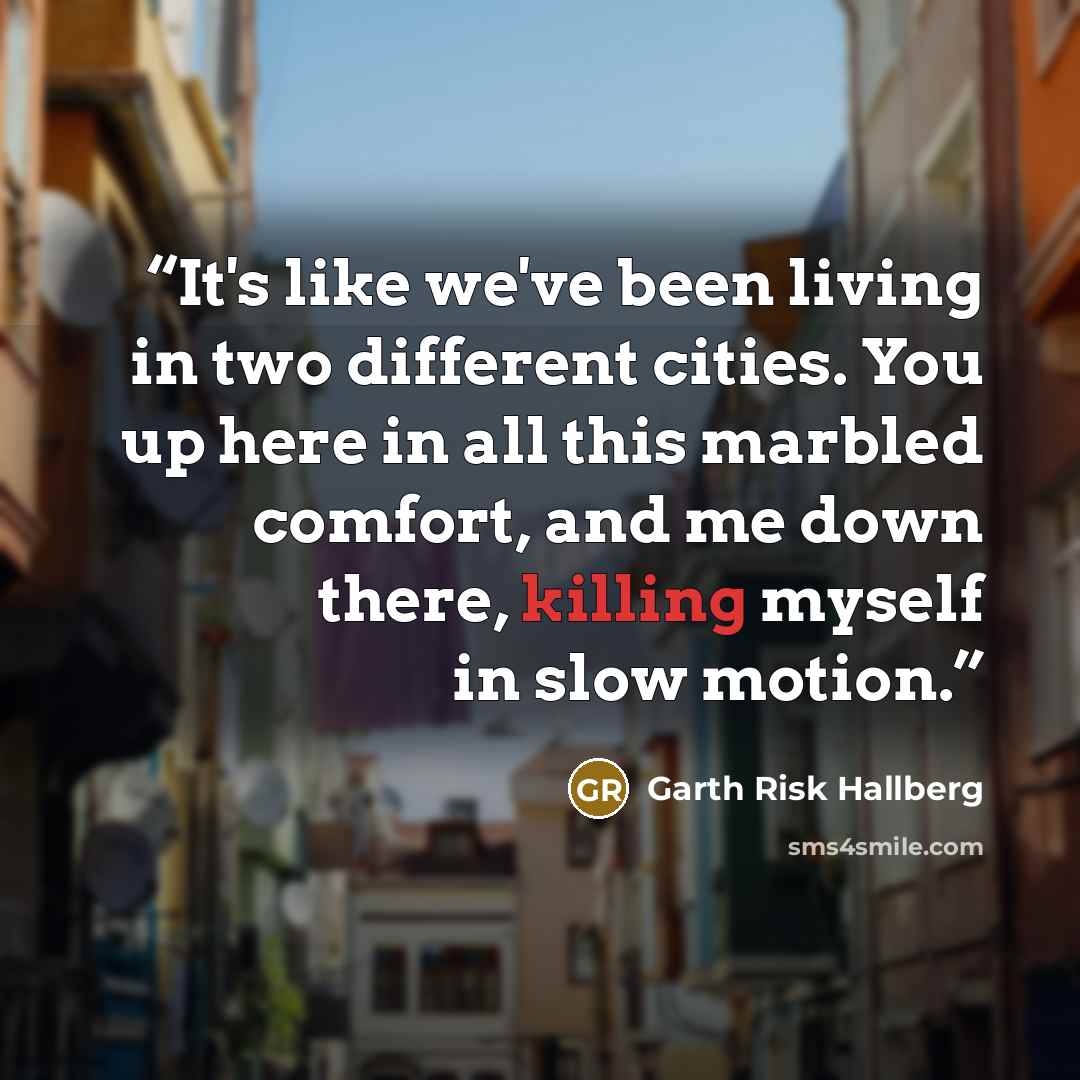 “It's like we've been living in two different cities. You up here in all this marbled comfort, and me down there, killing myself in slow motion.” quote by Garth Risk Hallberg