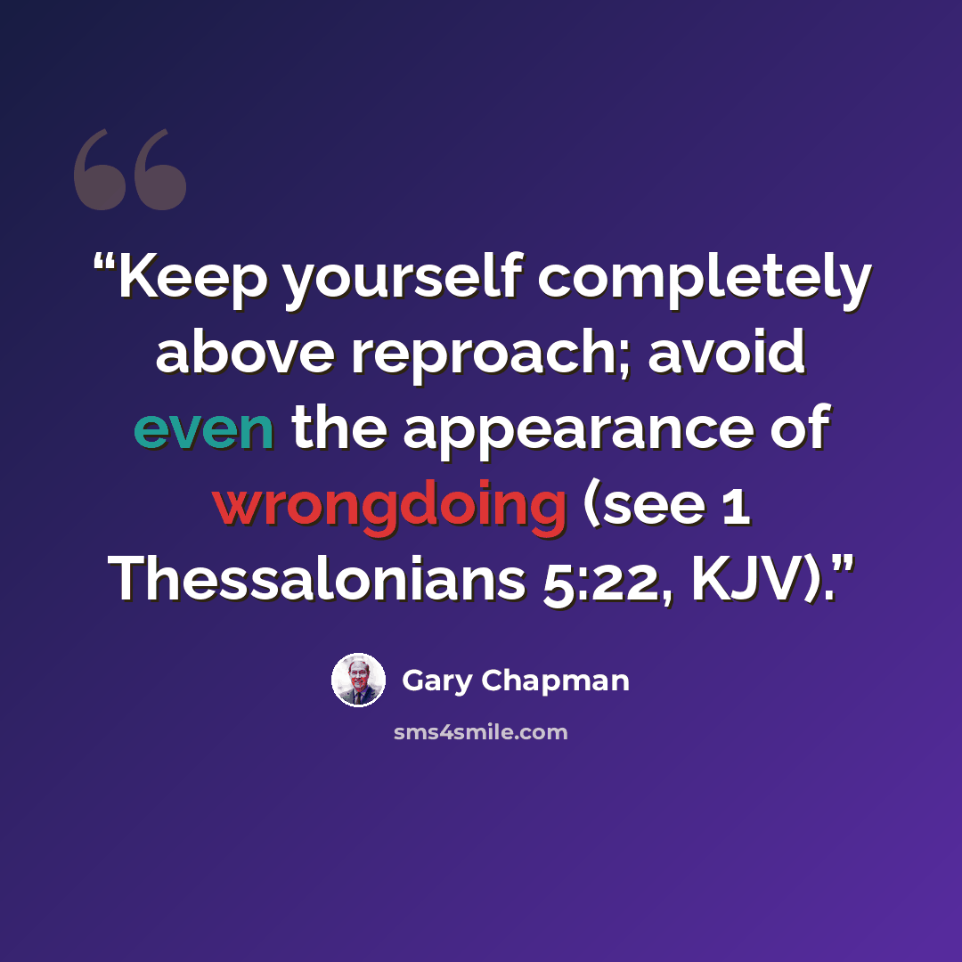 “Keep yourself completely above reproach; avoid even the appearance of wrongdoing (see 1 Thessalonians 5:22, KJV).” quote by Gary Chapman
