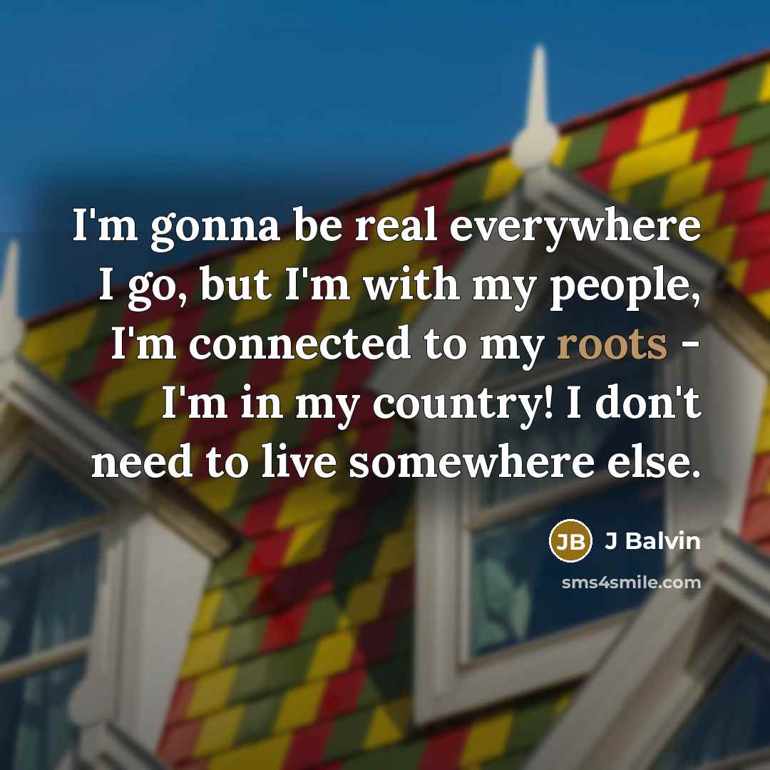 “I'm gonna be real everywhere I go, but I'm with my people, I'm connected to my roots - I'm in my country! I don't need to live somewhere else.” quote by J Balvin