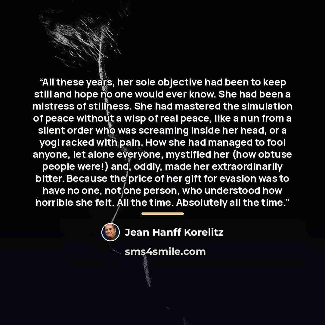 “All these years, her sole objective had been to keep still and hope no one would ever know. She had been a mistress of stillness. She had mastered the simulation of peace without a wisp of real peace, like a nun from a silent order who was screaming inside her head, or a yogi racked with pain. How…” quote by Jean Hanff Korelitz