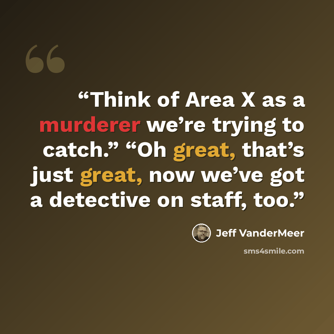 “Think of Area X as a murderer we’re trying to catch.” “Oh great, that’s just great, now we’ve got a detective on staff, too.” quote by Jeff VanderMeer