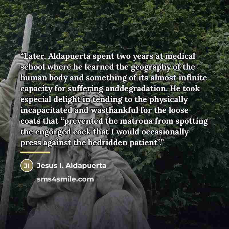 “Later, Aldapuerta spent two years at medical school where he learned the geography of the human body and something of its almost infinite capacity for suffering anddegradation. He took especial delight in tending to the physically incapacitated and wasthankful for the loose coats that “prevented…” quote by Anonymous