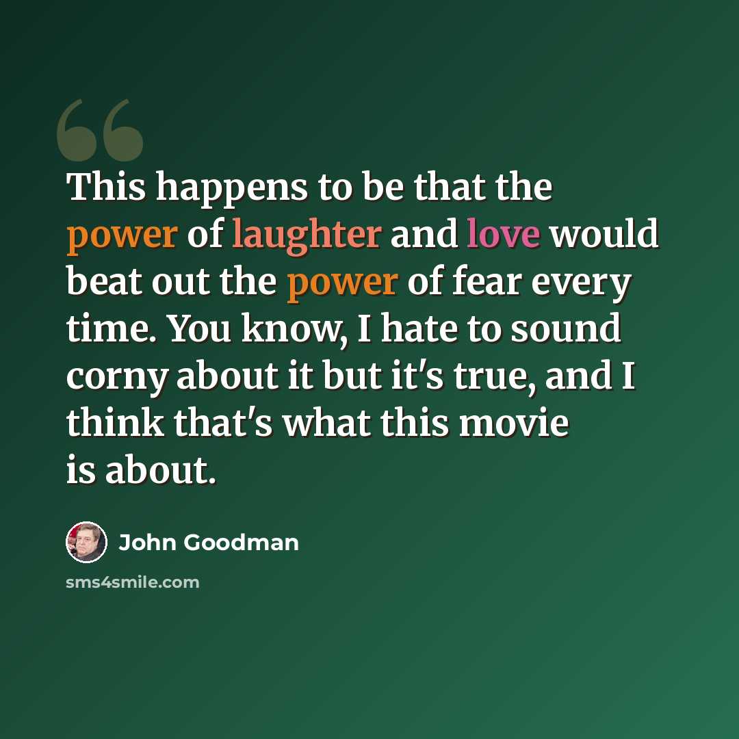 “This happens to be that the power of laughter and love would beat out the power of fear every time. You know, I hate to sound corny about it but it's true, and I think that's what this movie is about.” quote by John Goodman