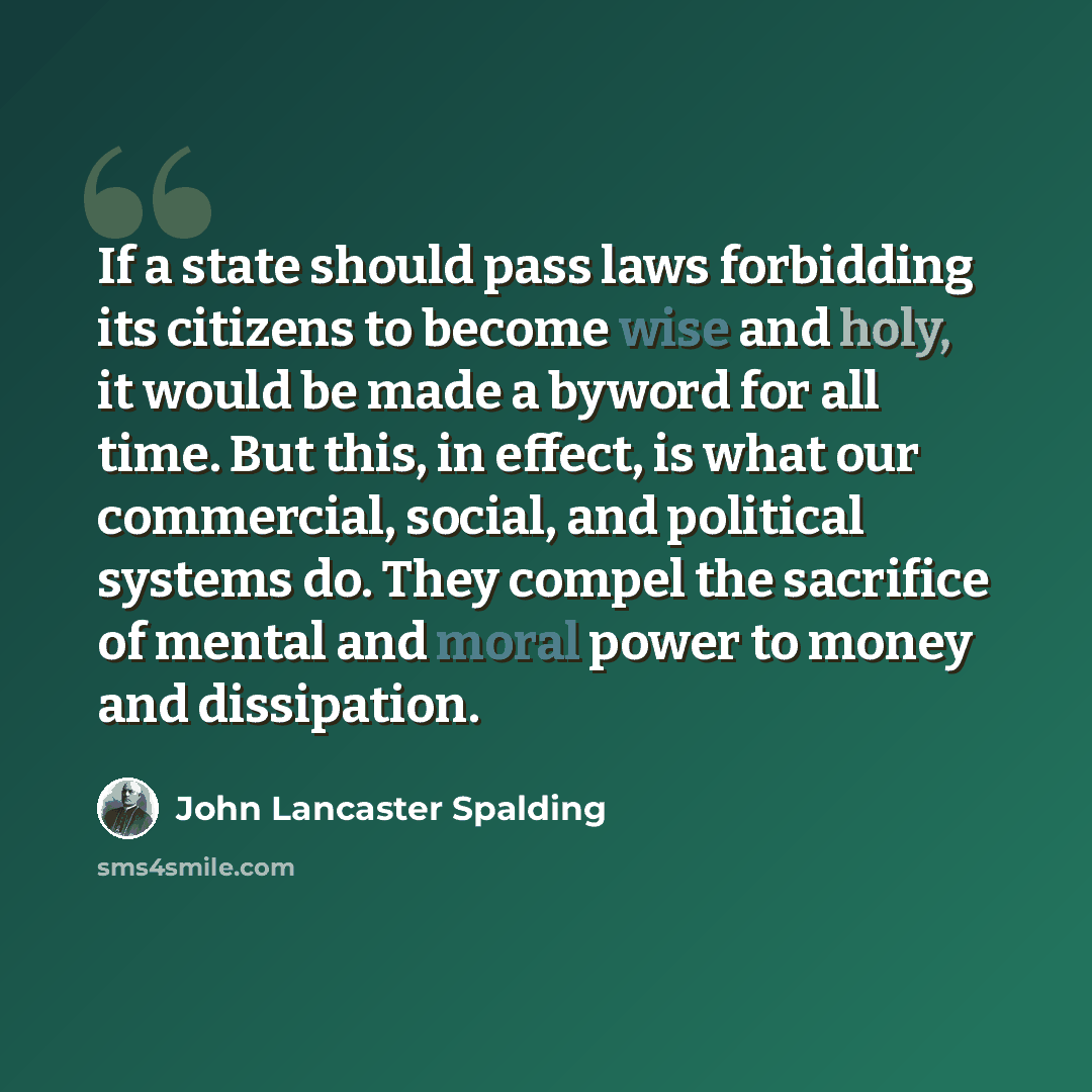 “If a state should pass laws forbidding its citizens to become wise and holy, it would be made a byword for all time. But this, in effect, is what our commercial, social, and political systems do. They compel the sacrifice of mental and moral power to money and dissipation.” quote by John Lancaster Spalding