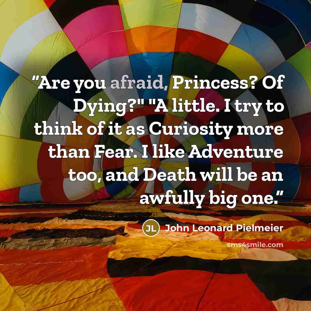 “Are you afraid, Princess? Of Dying?" "A little. I try to think of it as Curiosity more than Fear. I like Adventure too, and Death will be an awfully big one.” quote by John Leonard Pielmeier