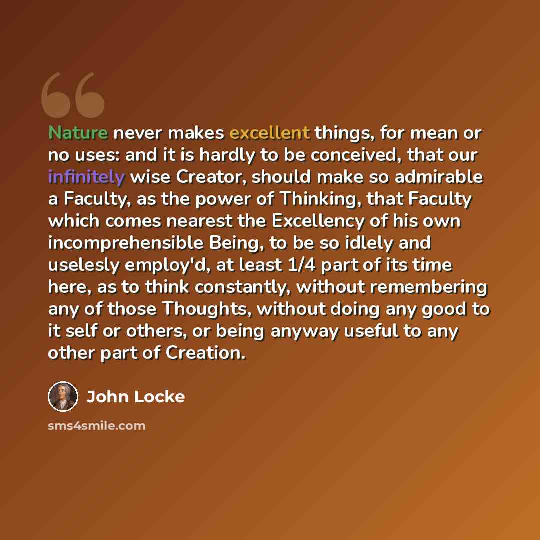 “Nature never makes excellent things, for mean or no uses: and it is hardly to be conceived, that our infinitely wise Creator, should make so admirable a Faculty, as the power of Thinking, that Faculty which comes nearest the Excellency of his own incomprehensible Being, to be so idlely and…” quote by John Locke