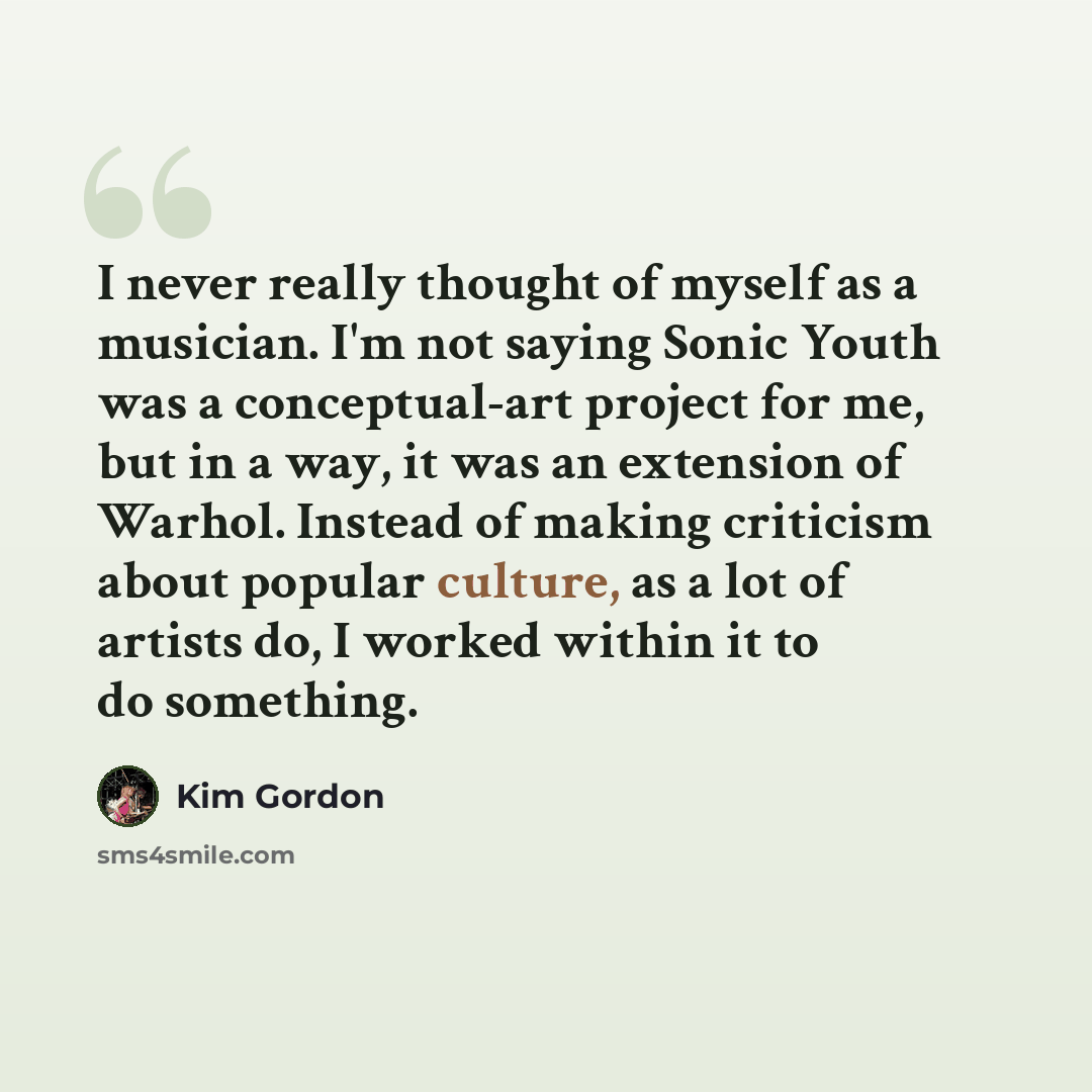 “I never really thought of myself as a musician. I'm not saying Sonic Youth was a conceptual-art project for me, but in a way, it was an extension of Warhol. Instead of making criticism about popular culture, as a lot of artists do, I worked within it to do something.” quote by Kim Gordon