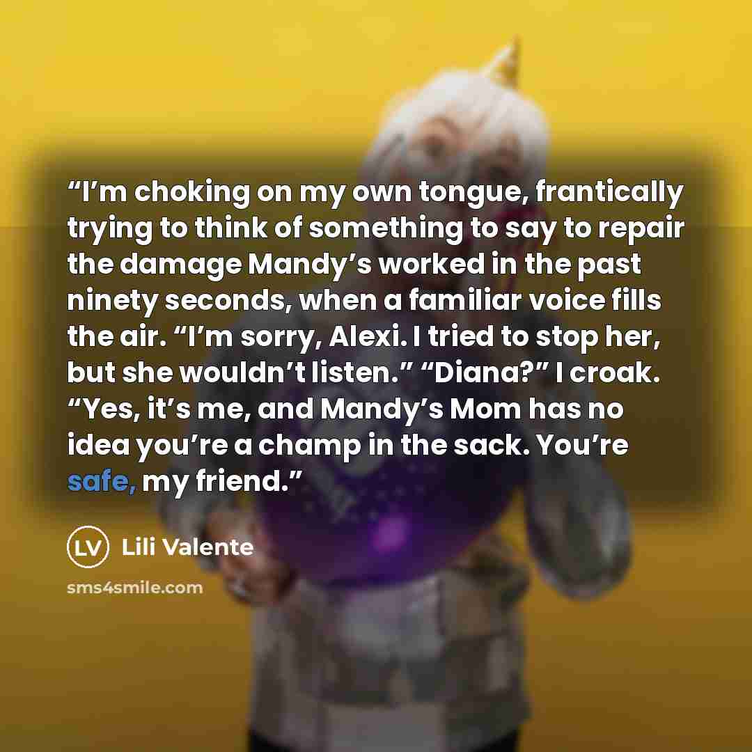 “I’m choking on my own tongue, frantically trying to think of something to say to repair the damage Mandy’s worked in the past ninety seconds, when a familiar voice fills the air. “I’m sorry, Alexi. I tried to stop her, but she wouldn’t listen.” “Diana?” I croak. “Yes, it’s me, and Mandy’s Mom has…” quote by Lili Valente